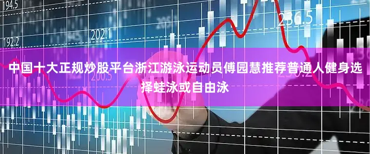 中国十大正规炒股平台浙江游泳运动员傅园慧推荐普通人健身选择蛙泳或自由泳