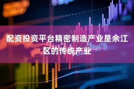 配资投资平台精密制造产业是余江区的传统产业