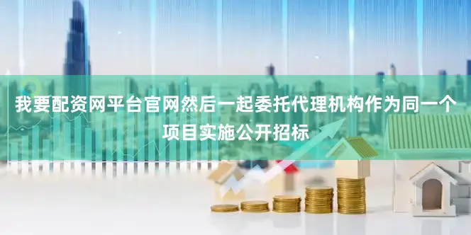 我要配资网平台官网然后一起委托代理机构作为同一个项目实施公开招标